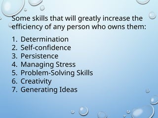 Some skills that will greatly increase the
efficiency of any person who owns them:
1. Determination
2. Self-confidence
3. Persistence
4. Managing Stress
5. Problem-Solving Skills
6. Creativity
7. Generating Ideas
 