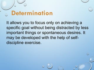It allows you to focus only on achieving a
specific goal without being distracted by less
important things or spontaneous desires. It
may be developed with the help of self-
discipline exercise.
Determination
 