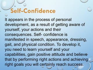 It appears in the process of personal
development, as a result of getting aware of
yourself, your actions and their
consequences. Self- confidence is
manifested in speech, appearance, dressing,
gait, and physical condition. To develop it,
you need to learn yourself and your
capabilities, gain positive attitude and believe
that by performing right actions and achieving
right goals you will certainly reach success.
Self-Confidence
 