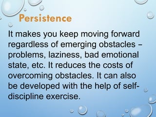 It makes you keep moving forward
regardless of emerging obstacles –
problems, laziness, bad emotional
state, etc. It reduces the costs of
overcoming obstacles. It can also
be developed with the help of self-
discipline exercise.
Persistence
 
