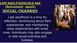 Late adulthood is a time for
reflection, reminiscing about life's
experiences, and maintaining
close relationships with loved
ones. Individuals may also engage
in new social activities and
hobbies.
LATE ADULTHOOD/OLD AGE
(Retirement - death)
social CHANGES
 