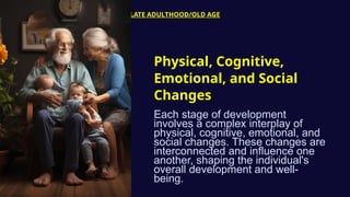 LATE ADULTHOOD/OLD AGE
Physical, Cognitive,
Emotional, and Social
Changes
Each stage of development
involves a complex interplay of
physical, cognitive, emotional, and
social changes. These changes are
interconnected and influence one
another, shaping the individual's
overall development and well-
being.
 