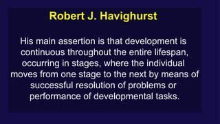 Robert J. Havighurst
His main assertion is that development is
continuous throughout the entire lifespan,
occurring in stages, where the individual
moves from one stage to the next by means of
successful resolution of problems or
performance of developmental tasks.
 
