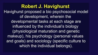 Robert J. Havighurst
Havighurst proposed a bio psychosocial model
of development, wherein the
developmental tasks at each stage are
influenced by the individual’s biology
(physiological maturation and genetic
makeup), his psychology (personal values
and goals) and sociology (specific culture to
which the individual belongs).
 