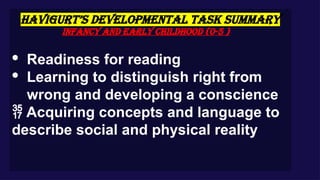 HAVIGURT’S DEVELOPMENTAL TASK SUMMARY
Infancy and Early Childhood (0-5 )
· Readiness for reading
· Learning to distinguish right from
wrong and developing a conscience
 Acquiring concepts and language to
describe social and physical reality
 