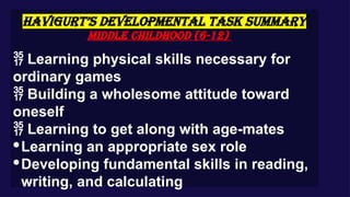 HAVIGURT’S DEVELOPMENTAL TASK SUMMARY
Middle Childhood (6-12)
 Learning physical skills necessary for
ordinary games
 Building a wholesome attitude toward
oneself
 Learning to get along with age-mates
·Learning an appropriate sex role
·Developing fundamental skills in reading,
writing, and calculating
 