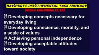 HAVIGURT’S DEVELOPMENTAL TASK SUMMARY
Middle Childhood (6-12)
 Developing concepts necessary for
everyday living
 Developing conscience, morality, and
a scale of values
 Achieving personal independence
 Developing acceptable attitudes
toward society
 