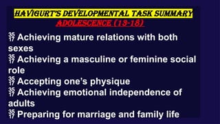 HAVIGURT’S DEVELOPMENTAL TASK SUMMARY
Adolescence (13-18)
 Achieving mature relations with both
sexes
 Achieving a masculine or feminine social
role
 Accepting one’s physique
 Achieving emotional independence of
adults
 Preparing for marriage and family life
 