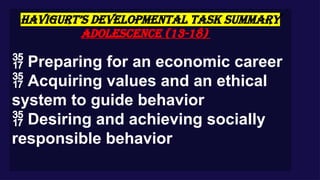 HAVIGURT’S DEVELOPMENTAL TASK SUMMARY
Adolescence (13-18)
 Preparing for an economic career
 Acquiring values and an ethical
system to guide behavior
 Desiring and achieving socially
responsible behavior
 