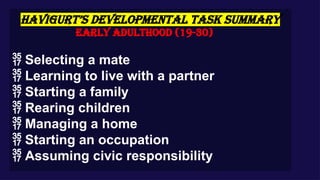 HAVIGURT’S DEVELOPMENTAL TASK SUMMARY
Early Adulthood (19-30)
 Selecting a mate
 Learning to live with a partner
 Starting a family
 Rearing children
 Managing a home
 Starting an occupation
 Assuming civic responsibility
 