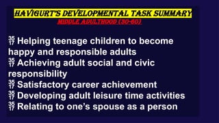 HAVIGURT’S DEVELOPMENTAL TASK SUMMARY
Middle Adulthood (30-60)
 Helping teenage children to become
happy and responsible adults
 Achieving adult social and civic
responsibility
 Satisfactory career achievement
 Developing adult leisure time activities
 Relating to one’s spouse as a person
 