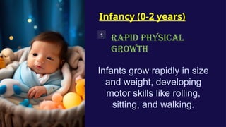 Infancy (0-2 years)
1
RAPID PHYSICAL
GROWTH
Infants grow rapidly in size
and weight, developing
motor skills like rolling,
sitting, and walking.
 