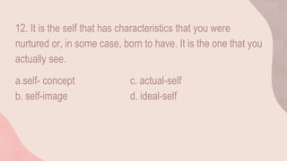 12. It is the self that has characteristics that you were
nurtured or, in some case, born to have. It is the one that you
actually see.
a.self- concept c. actual-self
b. self-image d. ideal-self
 