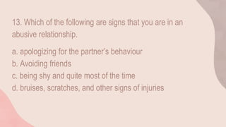 13. Which of the following are signs that you are in an
abusive relationship.
a. apologizing for the partner’s behaviour
b. Avoiding friends
c. being shy and quite most of the time
d. bruises, scratches, and other signs of injuries
 