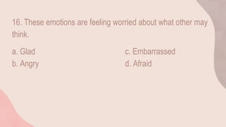 16. These emotions are feeling worried about what other may
think.
a. Glad c. Embarrassed
b. Angry d. Afraid
 