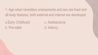 1. Age when hereditary endowments and sex are fixed and
all body features, both external and internal are developed.
a.Early Childhood c. Adolescence
b. Pre-natal d. Infancy
 