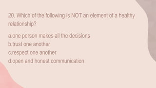 20. Which of the following is NOT an element of a healthy
relationship?
a.one person makes all the decisions
b.trust one another
c.respect one another
d.open and honest communication
 