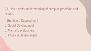 21. Has a better understanding of complex problems and
issues.
a.Emotional Development
b. Social Development
c. Mental Development
d. Physical Development
 