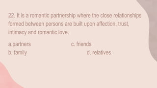 22. It is a romantic partnership where the close relationships
formed between persons are built upon affection, trust,
intimacy and romantic love.
a.partners c. friends
b. family d. relatives
 