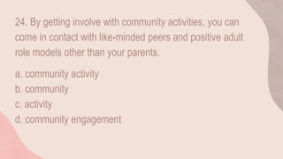 24. By getting involve with community activities, you can
come in contact with like-minded peers and positive adult
role models other than your parents.
a. community activity
b. community
c. activity
d. community engagement
 