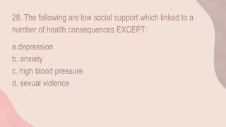 28. The following are low social support which linked to a
number of health consequences EXCEPT:
a.depression
b. anxiety
c. high blood pressure
d. sexual violence
 