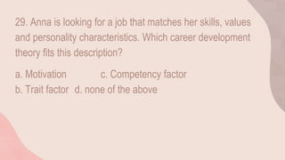 29. Anna is looking for a job that matches her skills, values
and personality characteristics. Which career development
theory fits this description?
a. Motivation c. Competency factor
b. Trait factor d. none of the above
 