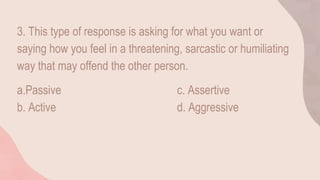 3. This type of response is asking for what you want or
saying how you feel in a threatening, sarcastic or humiliating
way that may offend the other person.
a.Passive c. Assertive
b. Active d. Aggressive
 