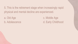 5. This is the retirement stage when increasingly rapid
physical and mental decline are experienced.
a. Old Age c. Middle Age
b. Adolescence d. Early Childhood
 