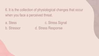 6. It is the collection of physiological changes that occur
when you face a perceived threat.
a. Stess c. Stress Signal
b. Stressor d. Stress Response
 