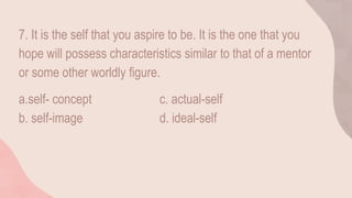 7. It is the self that you aspire to be. It is the one that you
hope will possess characteristics similar to that of a mentor
or some other worldly figure.
a.self- concept c. actual-self
b. self-image d. ideal-self
 
