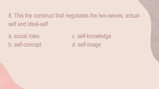 8. This the construct that negotiates the two-selves; actual-
self and ideal-self.
a. social roles c. self-knowledge
b. self-concept d. self-image
 