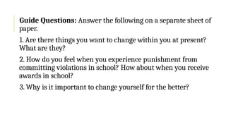 Guide Questions: Answer the following on a separate sheet of
paper.
1. Are there things you want to change within you at present?
What are they?
2. How do you feel when you experience punishment from
committing violations in school? How about when you receive
awards in school?
3. Why is it important to change yourself for the better?
 