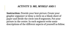 Instruction: Provide your best picture. Create your
graphic organizer or draw a circle on a blank sheet of
paper and divide the circle into 8 segments. Put your
picture in the centre. In each segment write some
descriptions of the different aspects of yourself as follow.
ACTIVITY 2: ME, MYSELF AND I
 