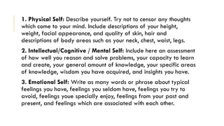 1. Physical Self: Describe yourself. Try not to censor any thoughts
which come to your mind. Include descriptions of your height,
weight, facial appearance, and quality of skin, hair and
descriptions of body areas such as your neck, chest, waist, legs.
2. Intellectual/Cognitive / Mental Self: Include here an assessment
of how well you reason and solve problems, your capacity to learn
and create, your general amount of knowledge, your specific areas
of knowledge, wisdom you have acquired, and insights you have.
3. Emotional Self: Write as many words or phrase about typical
feelings you have, feelings you seldom have, feelings you try to
avoid, feelings youe specially enjoy, feelings from your past and
present, and feelings which are associated with each other.
 