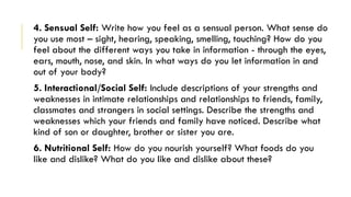 4. Sensual Self: Write how you feel as a sensual person. What sense do
you use most – sight, hearing, speaking, smelling, touching? How do you
feel about the different ways you take in information - through the eyes,
ears, mouth, nose, and skin. In what ways do you let information in and
out of your body?
5. Interactional/Social Self: Include descriptions of your strengths and
weaknesses in intimate relationships and relationships to friends, family,
classmates and strangers in social settings. Describe the strengths and
weaknesses which your friends and family have noticed. Describe what
kind of son or daughter, brother or sister you are.
6. Nutritional Self: How do you nourish yourself? What foods do you
like and dislike? What do you like and dislike about these?
 