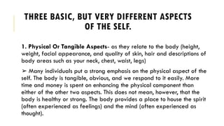 THREE BASIC, BUT VERY DIFFERENT ASPECTS
OF THE SELF.
1. Physical Or Tangible Aspects- as they relate to the body (height,
weight, facial appearance, and quality of skin, hair and descriptions of
body areas such as your neck, chest, waist, legs)
➢ Many individuals put a strong emphasis on the physical aspect of the
self. The body is tangible, obvious, and we respond to it easily. More
time and money is spent on enhancing the physical component than
either of the other two aspects. This does not mean, however, that the
body is healthy or strong. The body provides a place to house the spirit
(often experienced as feelings) and the mind (often experienced as
thought).
 