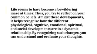 Life seems to have become a bewildering
maze at times. Thus, you try to reflect on your
common beliefs. Amidst these developments,
it helps recognize how the different
physiological, cognitive, emotional, spiritual,
and social developments are in a dynamic
relationship. By recognizing such changes, you
can understand and evaluate your thoughts.
 