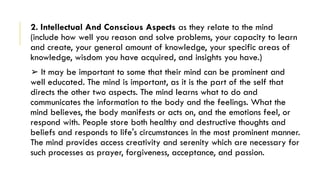2. Intellectual And Conscious Aspects as they relate to the mind
(include how well you reason and solve problems, your capacity to learn
and create, your general amount of knowledge, your specific areas of
knowledge, wisdom you have acquired, and insights you have.)
➢ It may be important to some that their mind can be prominent and
well educated. The mind is important, as it is the part of the self that
directs the other two aspects. The mind learns what to do and
communicates the information to the body and the feelings. What the
mind believes, the body manifests or acts on, and the emotions feel, or
respond with. People store both healthy and destructive thoughts and
beliefs and responds to life's circumstances in the most prominent manner.
The mind provides access creativity and serenity which are necessary for
such processes as prayer, forgiveness, acceptance, and passion.
 