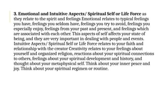 3. Emotional and Intuitive Aspects/ Spiritual Self or Life Force as
they relate to the spirit and feelings Emotional relates to typical feelings
you have, feelings you seldom have, feelings you try to avoid, feelings you
especially enjoy, feelings from your past and present, and feelings which
are associated with each other. This aspects of self affects your state of
being, and they are very important in dealing with people and events.
Intuitive Aspects/ Spiritual Self or Life Force relates to your faith and
relationship with the creator Creativity relates to your feelings about
yourself and organized religion, reactions about your spiritual connections
to others, feelings about your spiritual development and history, and
thought about your metaphysical self. Think about your inner peace and
joy. Think about your spiritual regimen or routine.
 