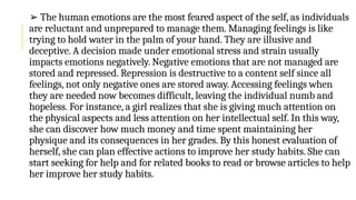➢ The human emotions are the most feared aspect of the self, as individuals
are reluctant and unprepared to manage them. Managing feelings is like
trying to hold water in the palm of your hand. They are illusive and
deceptive. A decision made under emotional stress and strain usually
impacts emotions negatively. Negative emotions that are not managed are
stored and repressed. Repression is destructive to a content self since all
feelings, not only negative ones are stored away. Accessing feelings when
they are needed now becomes difficult, leaving the individual numb and
hopeless. For instance, a girl realizes that she is giving much attention on
the physical aspects and less attention on her intellectual self. In this way,
she can discover how much money and time spent maintaining her
physique and its consequences in her grades. By this honest evaluation of
herself, she can plan effective actions to improve her study habits. She can
start seeking for help and for related books to read or browse articles to help
her improve her study habits.
 