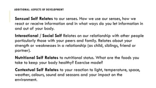 ADDITIONAL: ASPECTS OF DEVELOPMENT
Sensual Self Relates to our senses. How we use our senses, how we
react or receive information and in what ways do you let information in
and out of your body.
Interactional / Social Self Relates on our relationship with other people
particularly those with your peers and family. Relates about your
strength or weaknesses in a relationship (as child, siblings, friend or
partner).
Nutritional Self Relates to nutritional status. What are the foods you
take to keep your body healthy? Exercise made?
Contextual Self Relates to your reaction to light, temperature, space,
weather, colours, sound and seasons and your impact on the
environment.
 