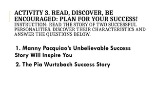 ACTIVITY 3. READ, DISCOVER, BE
ENCOURAGED: PLAN FOR YOUR SUCCESS!
INSTRUCTION: READ THE STORY OF TWO SUCCESSFUL
PERSONALITIES. DISCOVER THEIR CHARACTERISTICS AND
ANSWER THE QUESTIONS BELOW.
1. Manny Pacquiao’s Unbelievable Success
Story Will Inspire You
2. The Pia Wurtzbach Success Story
 