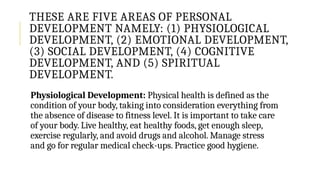 THESE ARE FIVE AREAS OF PERSONAL
DEVELOPMENT NAMELY: (1) PHYSIOLOGICAL
DEVELOPMENT, (2) EMOTIONAL DEVELOPMENT,
(3) SOCIAL DEVELOPMENT, (4) COGNITIVE
DEVELOPMENT, AND (5) SPIRITUAL
DEVELOPMENT.
Physiological Development: Physical health is defined as the
condition of your body, taking into consideration everything from
the absence of disease to fitness level. It is important to take care
of your body. Live healthy, eat healthy foods, get enough sleep,
exercise regularly, and avoid drugs and alcohol. Manage stress
and go for regular medical check-ups. Practice good hygiene.
 