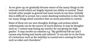 As we grow up, we gradually become aware of the many things in the
external world which are largely beyond our ability to control. These
include other people in general and most events in our lives. Initially
this is difficult to accept, but a more shocking realization is that there
are many things about ourselves that we seem powerless to control.
Some of these are our own thoughts, feelings, and actions which
unfortunately can be the source of much distress. It may be thoughts
such as “I cannot stop hating my teacher for not giving me high
grades.” It may involve an emotion e.g. “My girlfriend left me and I
cannot stop feeling sad, lonely and unloved.” It can also be in the form
of a behaviour such as the inability to control one's craving for food
such as cakes and chocolates.”
 