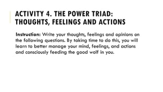 ACTIVITY 4. THE POWER TRIAD:
THOUGHTS, FEELINGS AND ACTIONS
Instruction: Write your thoughts, feelings and opinions on
the following questions. By taking time to do this, you will
learn to better manage your mind, feelings, and actions
and consciously feeding the good wolf in you.
 