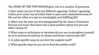 The STORY OF THE TWO WOLVES gives rise to a number of questions.
1. How aware are you of the two different opposing “wolves” operating
within your mind, one of which leads to pain and a diminished sense of
life and the other to a joyous, meaningful, and fulfilling life?
2. When was the time you feel disappointed by the choice of behavior
because you knew that there was a more positive option but you just
didn’t choose it?
3. What ways or techniques or exercises do you use to strengthen yourself
so as to increase its potency to choose and hence control your life?
4. In what specific ways do you feed the negative wolf?
5. What specific ways do you use to feed the positive wolf?
 