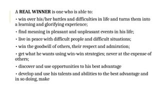 A REAL WINNER is one who is able to:
• win over his/her battles and difficulties in life and turns them into
a learning and glorifying experience;
• find meaning in pleasant and unpleasant events in his life;
• live in peace with difficult people and difficult situations;
• win the goodwill of others, their respect and admiration;
• get what he wants using win-win strategies; never at the expense of
others;
• discover and use opportunities to his best advantage
• develop and use his talents and abilities to the best advantage and
in so doing, make
 