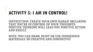 ACTIVITY 5: I AM IN CONTROL!
INSTRUCTION: CREATE YOUR OWN SLOGAN DECLARING
THAT YOU’RE IN CONTROL OF YOUR THOUGHTS.
POSITIVE THINKING WILL LEAD YOU POSITIVE ACTION
AND RESULT.
NOTE: YOU CAN DRAW, PAINT OR USE INDIGENOUS
MATERIALS. BE CREATIVE AND INNOVATIVE!
 