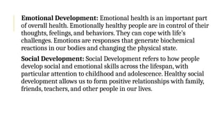 Emotional Development: Emotional health is an important part
of overall health. Emotionally healthy people are in control of their
thoughts, feelings, and behaviors. They can cope with life’s
challenges. Emotions are responses that generate biochemical
reactions in our bodies and changing the physical state.
Social Development: Social Development refers to how people
develop social and emotional skills across the lifespan, with
particular attention to childhood and adolescence. Healthy social
development allows us to form positive relationships with family,
friends, teachers, and other people in our lives.
 