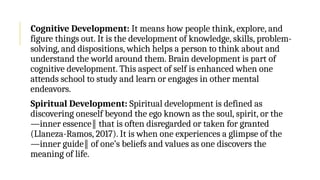 Cognitive Development: It means how people think, explore, and
figure things out. It is the development of knowledge, skills, problem-
solving, and dispositions, which helps a person to think about and
understand the world around them. Brain development is part of
cognitive development. This aspect of self is enhanced when one
attends school to study and learn or engages in other mental
endeavors.
Spiritual Development: Spiritual development is defined as
discovering oneself beyond the ego known as the soul, spirit, or the
―inner essence that is often disregarded or taken for granted
‖
(Llaneza-Ramos, 2017). It is when one experiences a glimpse of the
―inner guide of one’s beliefs and values as one discovers the
‖
meaning of life.
 